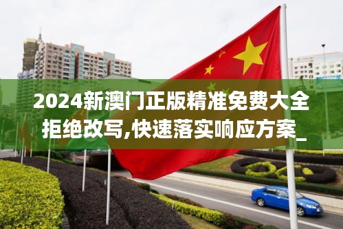 2024新澳门正版精准免费大全 拒绝改写,快速落实响应方案_旗舰版8.959