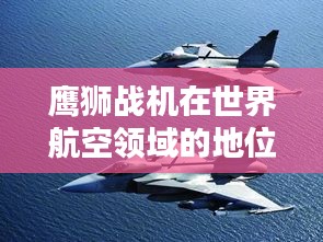 鹰狮战机在世界航空领域的地位与排名解析