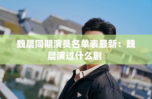 魏晨同期演员名单表最新：魏晨演过什么剧 