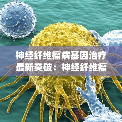 神经纤维瘤病基因治疗最新突破：神经纤维瘤基因编辑治疗进展 