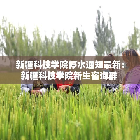 新疆科技学院停水通知最新：新疆科技学院新生咨询群 