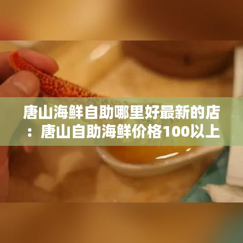 唐山海鲜自助哪里好最新的店：唐山自助海鲜价格100以上的 