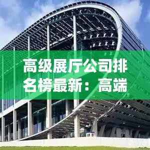 高级展厅公司排名榜最新：高端展厅效果图 