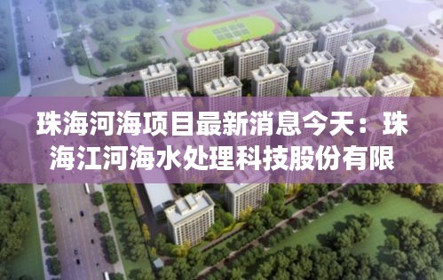 珠海河海项目最新消息今天：珠海江河海水处理科技股份有限公司 