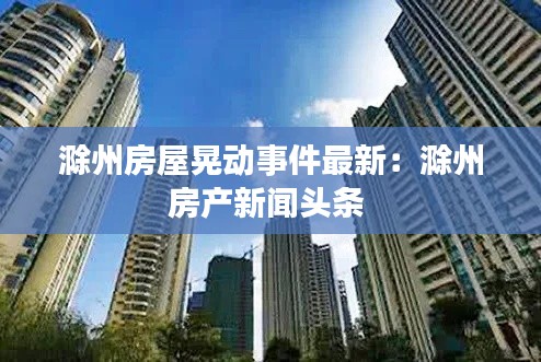 滁州房屋晃动事件最新：滁州房产新闻头条 