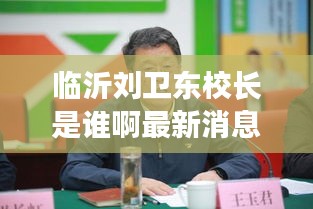临沂刘卫东校长是谁啊最新消息：临沂徐卫东 