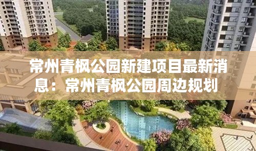 常州青枫公园新建项目最新消息：常州青枫公园周边规划 