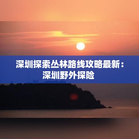 深圳探索丛林路线攻略最新：深圳野外探险 