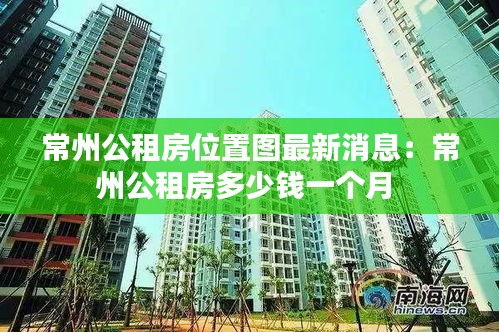 常州公租房位置图最新消息：常州公租房多少钱一个月 