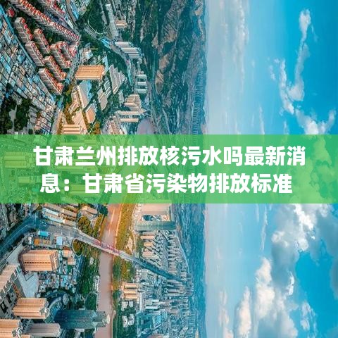 甘肃兰州排放核污水吗最新消息：甘肃省污染物排放标准 