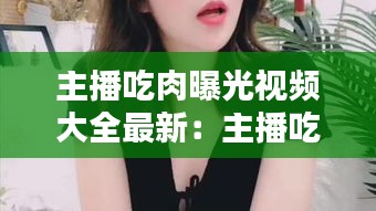 主播吃肉曝光视频大全最新：主播吃肉曝光视频大全最新网站 