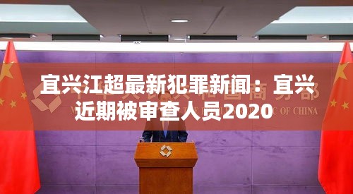 宜兴江超最新犯罪新闻：宜兴近期被审查人员2020 