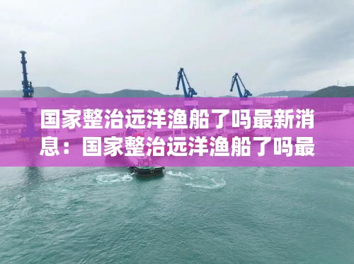 国家整治远洋渔船了吗最新消息：国家整治远洋渔船了吗最新消息视频 