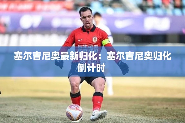 塞尔吉尼奥最新归化：塞尔吉尼奥归化倒计时 