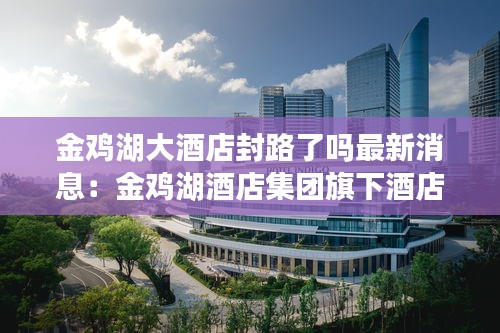 金鸡湖大酒店封路了吗最新消息：金鸡湖酒店集团旗下酒店 