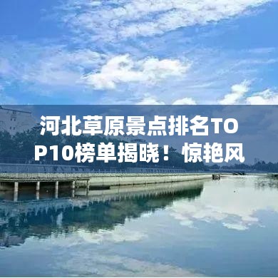 河北草原景点排名TOP10榜单揭晓！惊艳风光不容错过！