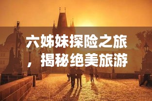 六姊妹探险之旅，揭秘绝美旅游攻略，带你探索未知世界的魅力！