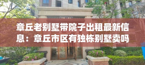 章丘老别墅带院子出租最新信息：章丘市区有独栋别墅卖吗 