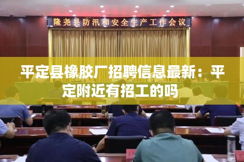 平定县橡胶厂招聘信息最新：平定附近有招工的吗 