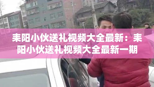 耒阳小伙送礼视频大全最新：耒阳小伙送礼视频大全最新一期 