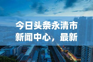 今日头条永清市新闻中心，最新资讯传递，城市魅力展现，一览无余的城市风采