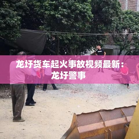 龙圩货车起火事故视频最新：龙圩警事 
