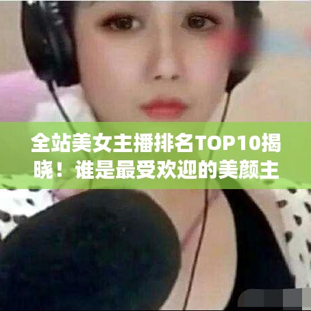 全站美女主播排名TOP10揭晓！谁是最受欢迎的美颜主播？