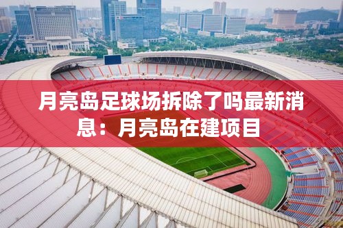 月亮岛足球场拆除了吗最新消息：月亮岛在建项目 