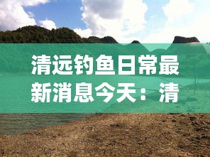 清远钓鱼日常最新消息今天：清远附近钓鱼的地方吗 