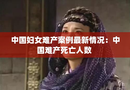 中国妇女难产案例最新情况：中国难产死亡人数 
