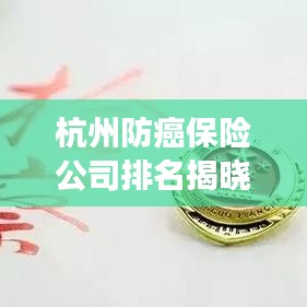 杭州防癌保险公司排名揭晓，市场分析助你明智选择