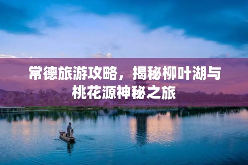常德旅游攻略，揭秘柳叶湖与桃花源神秘之旅