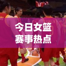 今日女篮赛事热点，最新消息与赛场动态全掌握