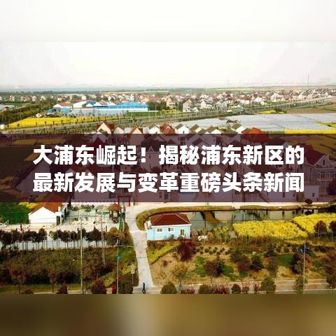 大浦东崛起！揭秘浦东新区的最新发展与变革重磅头条新闻