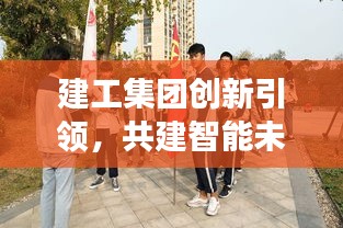 建工集团创新引领，共建智能未来之城，新闻头条聚焦发展动态