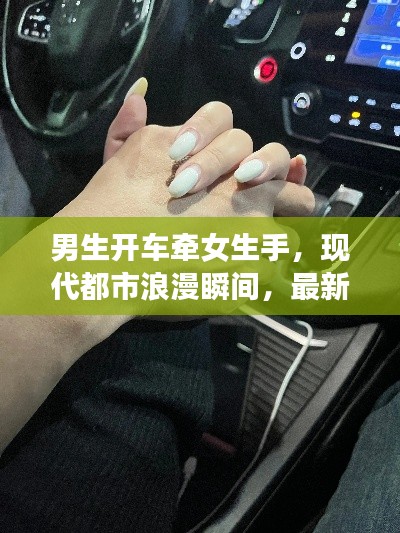 男生开车牵女生手，现代都市浪漫瞬间，最新牵手心动视频曝光