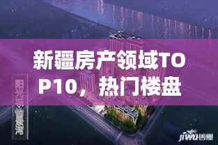 新疆房产领域TOP10，热门楼盘与开发商排名揭秘