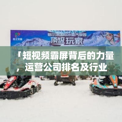 「短视频霸屏背后的力量，运营公司排名及行业影响力解析」