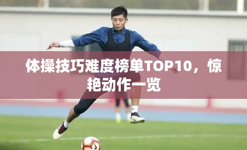 体操技巧难度榜单TOP10，惊艳动作一览