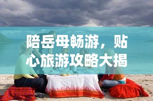 陪岳母畅游，贴心旅游攻略大揭秘！