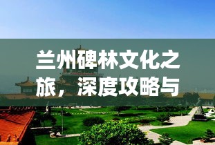 兰州碑林文化之旅，深度攻略与必游指南