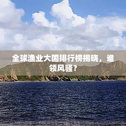 全球渔业大国排行榜揭晓，谁领风骚？