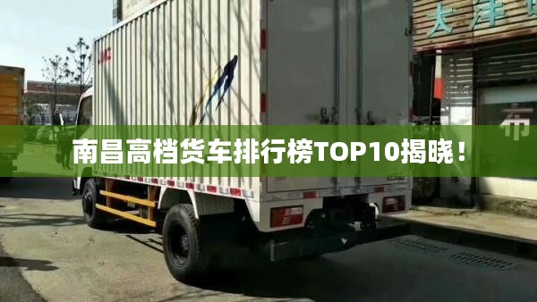 南昌高档货车排行榜TOP10揭晓！