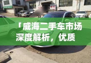「威海二手车市场深度解析，优质资源一网打尽」