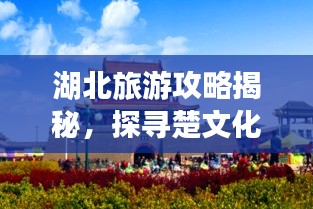 湖北旅游攻略揭秘，探寻楚文化的璀璨瑰宝之旅