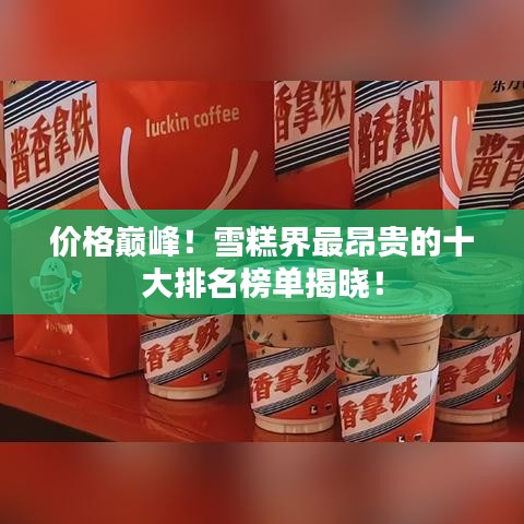 价格巅峰！雪糕界最昂贵的十大排名榜单揭晓！