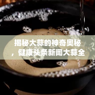 揭秘大蒜的神奇奥秘，健康头条新闻大蒜全解析