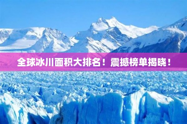 全球冰川面积大排名！震撼榜单揭晓！