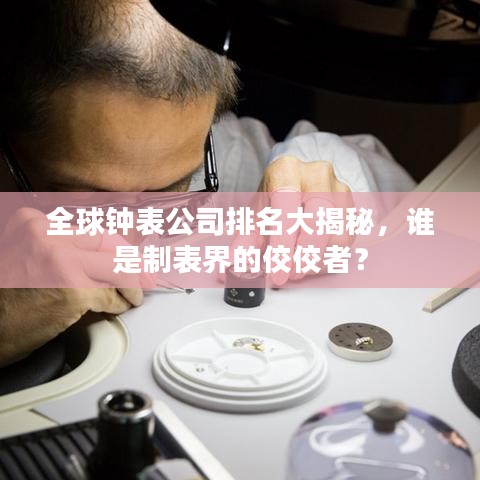 全球钟表公司排名大揭秘，谁是制表界的佼佼者？