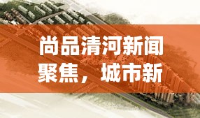 尚品清河新闻聚焦，城市新动向与发展前景展望揭秘